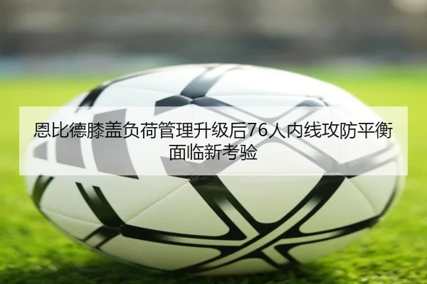 恩比德膝盖负荷管理升级后76人内线攻防平衡面临新考验