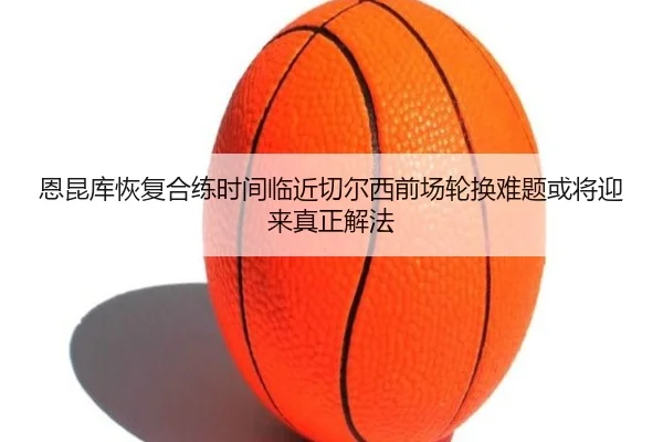 恩昆库恢复合练时间临近切尔西前场轮换难题或将迎来真正解法
