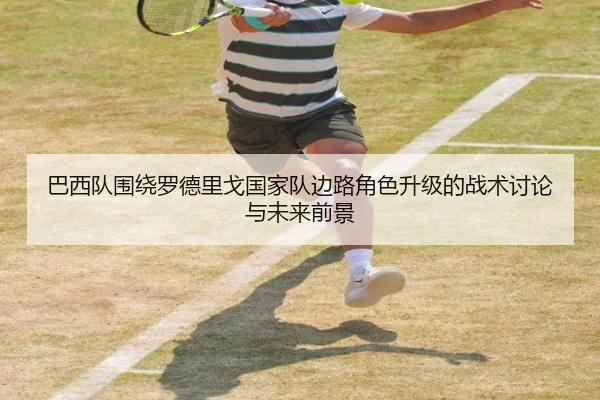 巴西队围绕罗德里戈国家队边路角色升级的战术讨论与未来前景