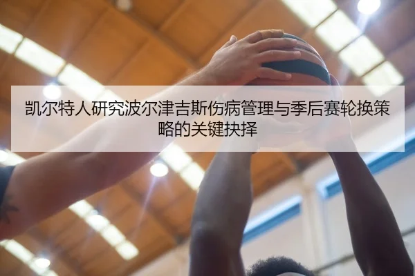 凯尔特人研究波尔津吉斯伤病管理与季后赛轮换策略的关键抉择