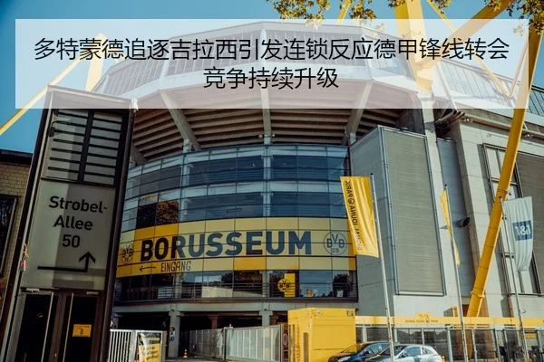 多特蒙德追逐吉拉西引发连锁反应德甲锋线转会竞争持续升级
