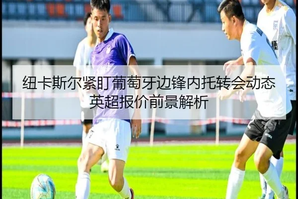 纽卡斯尔紧盯葡萄牙边锋内托转会动态英超报价前景解析