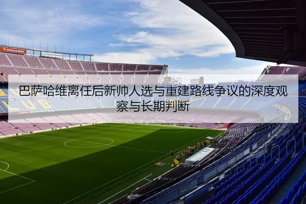 巴萨哈维离任后新帅人选与重建路线争议的深度观察与长期判断