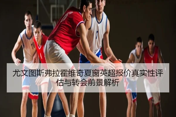 尤文图斯弗拉霍维奇夏窗英超报价真实性评估与转会前景解析