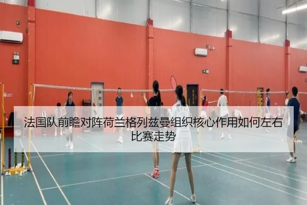 法国队前瞻对阵荷兰格列兹曼组织核心作用如何左右比赛走势
