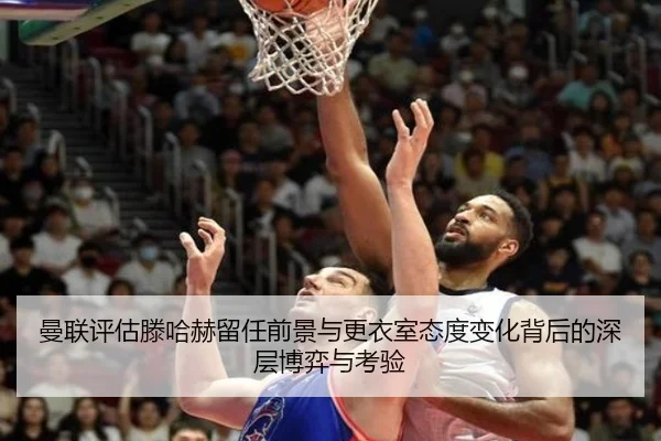 曼联评估滕哈赫留任前景与更衣室态度变化背后的深层博弈与考验