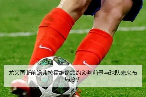 尤文图斯前瞻弗拉霍维奇续约谈判前景与球队未来布局分析