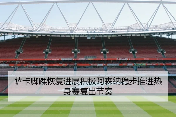 萨卡脚踝恢复进展积极阿森纳稳步推进热身赛复出节奏