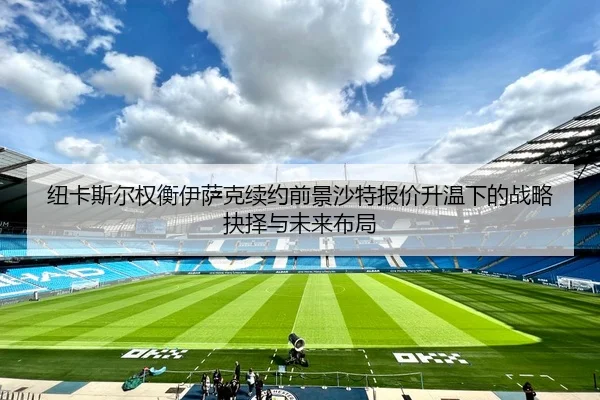 纽卡斯尔权衡伊萨克续约前景沙特报价升温下的战略抉择与未来布局