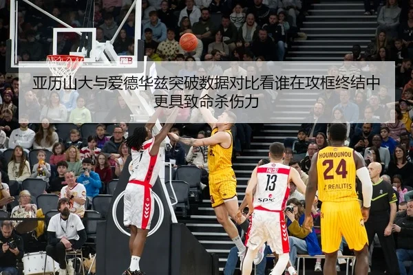亚历山大与爱德华兹突破数据对比看谁在攻框终结中更具致命杀伤力
